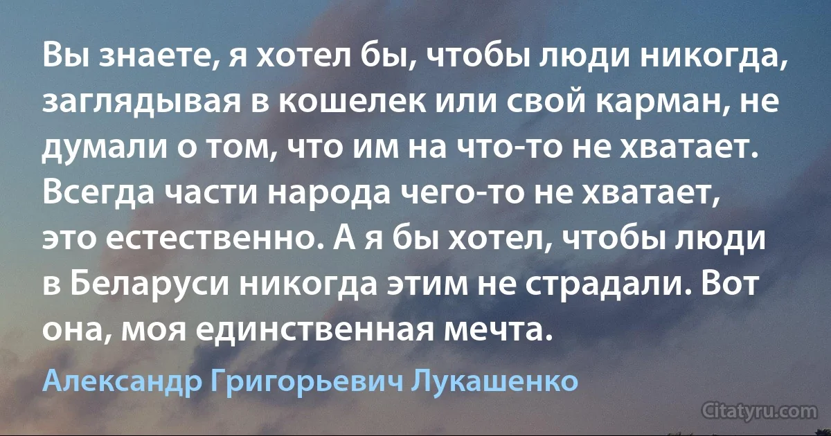 Вы знаете, я хотел бы, чтобы люди никогда, заглядывая в кошелек или свой карман, не думали о том, что им на что-то не хватает. Всегда части народа чего-то не хватает, это естественно. А я бы хотел, чтобы люди в Беларуси никогда этим не страдали. Вот она, моя единственная мечта. (Александр Григорьевич Лукашенко)