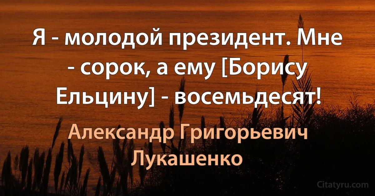 Я - молодой президент. Мне - сорок, а ему [Борису Ельцину] - восемьдесят! (Александр Григорьевич Лукашенко)