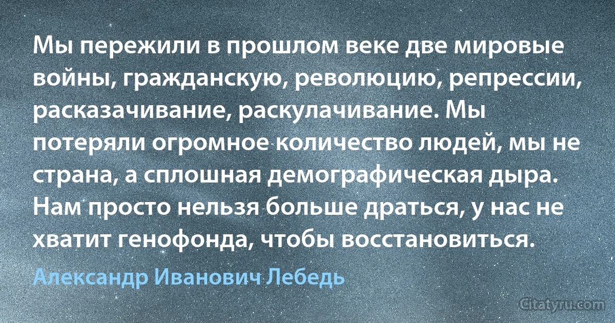 Мы пережили в прошлом веке две мировые войны, гражданскую, революцию, репрессии, расказачивание, раскулачивание. Мы потеряли огромное количество людей, мы не страна, а сплошная демографическая дыра. Нам просто нельзя больше драться, у нас не хватит генофонда, чтобы восстановиться. (Александр Иванович Лебедь)