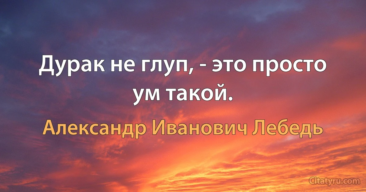 Дурак не глуп, - это просто ум такой. (Александр Иванович Лебедь)