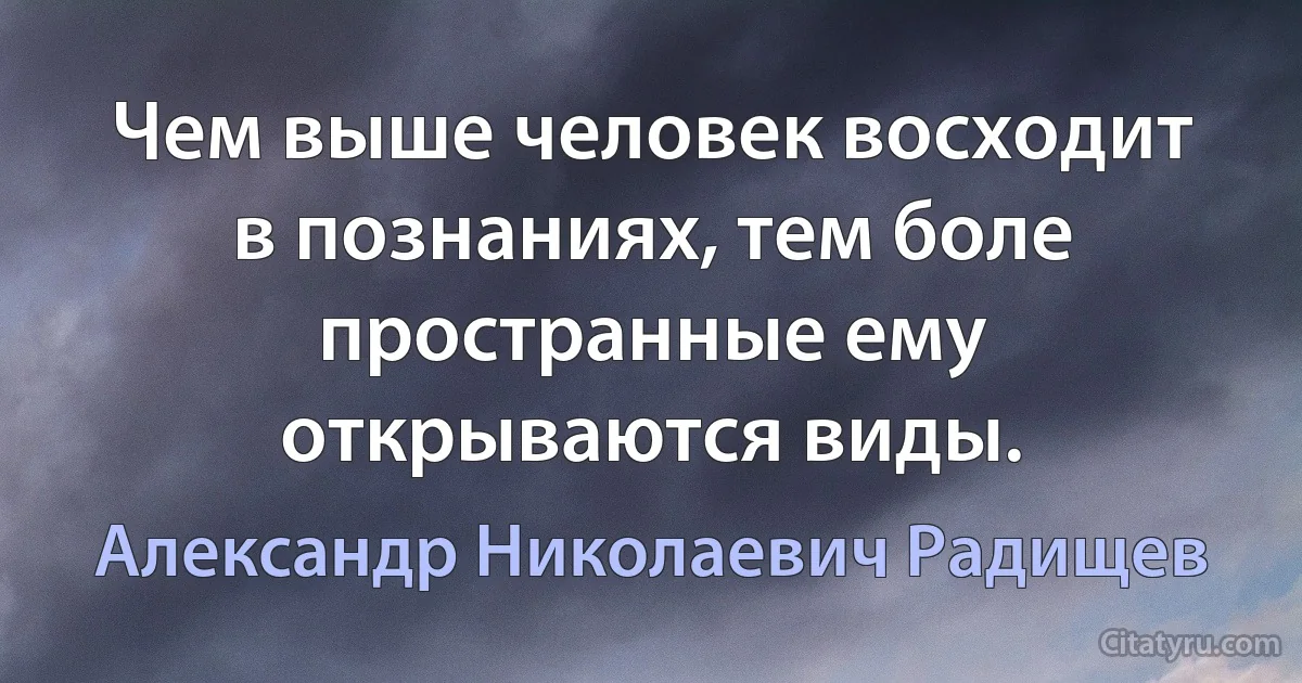 Чем выше человек восходит в познаниях, тем боле пространные ему открываются виды. (Александр Николаевич Радищев)