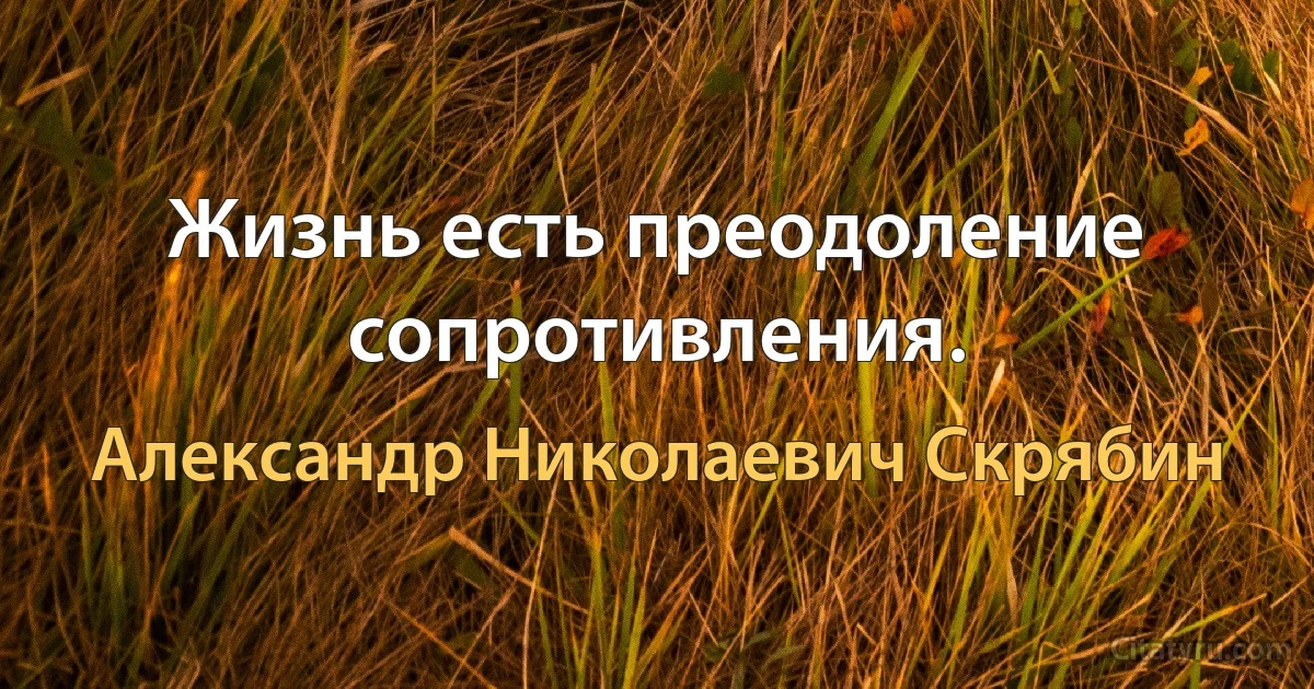 Жизнь есть преодоление сопротивления. (Александр Николаевич Скрябин)