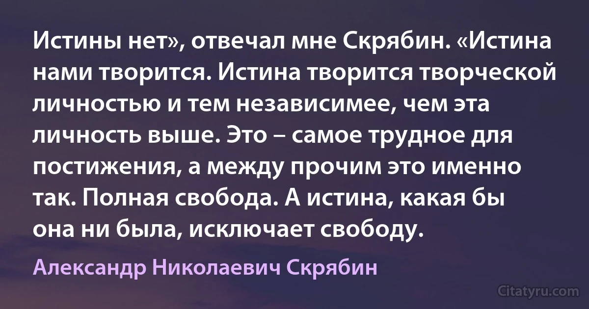 Истины нет», отвечал мне Скрябин. «Истина нами творится. Истина творится творческой личностью и тем независимее, чем эта личность выше. Это – самое трудное для постижения, а между прочим это именно так. Полная свобода. А истина, какая бы она ни была, исключает свободу. (Александр Николаевич Скрябин)