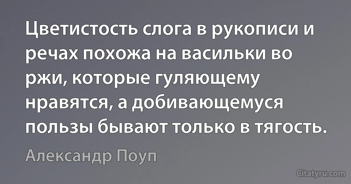 Цветистость слога в рукописи и речах похожа на васильки во ржи, которые гуляющему нравятся, а добивающемуся пользы бывают только в тягость. (Александр Поуп)