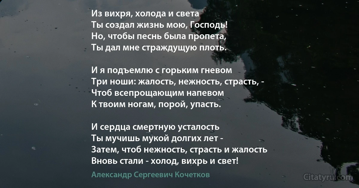 Из вихря, холода и света
Ты создал жизнь мою, Господь!
Но, чтобы песнь была пропета,
Ты дал мне страждущую плоть.

И я подъемлю с горьким гневом
Три ноши: жалость, нежность, страсть, -
Чтоб всепрощающим напевом
К твоим ногам, порой, упасть.

И сердца смертную усталость
Ты мучишь мукой долгих лет -
Затем, чтоб нежность, страсть и жалость
Вновь стали - холод, вихрь и свет! (Александр Сергеевич Кочетков)