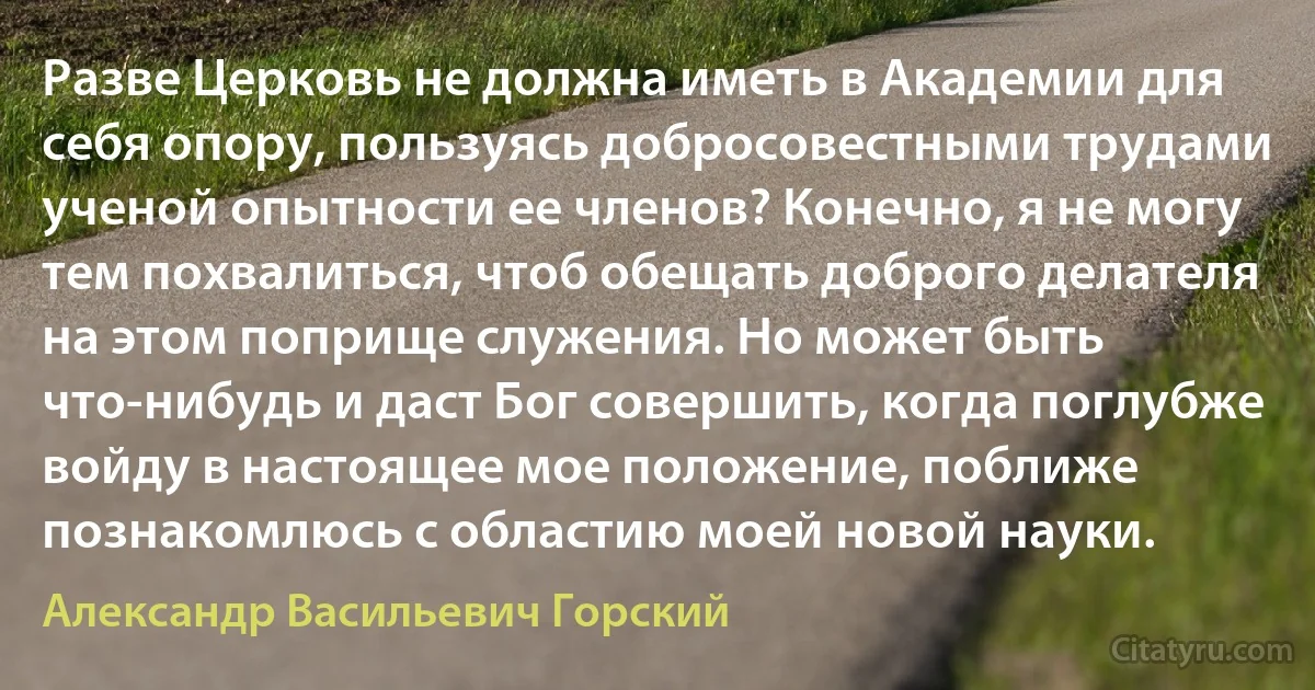 Разве Церковь не должна иметь в Академии для себя опору, пользуясь добросовестными трудами ученой опытности ее членов? Конечно, я не могу тем похвалиться, чтоб обещать доброго делателя на этом поприще служения. Но может быть что-нибудь и даст Бог совершить, когда поглубже войду в настоящее мое положение, поближе познакомлюсь с областию моей новой науки. (Александр Васильевич Горский)