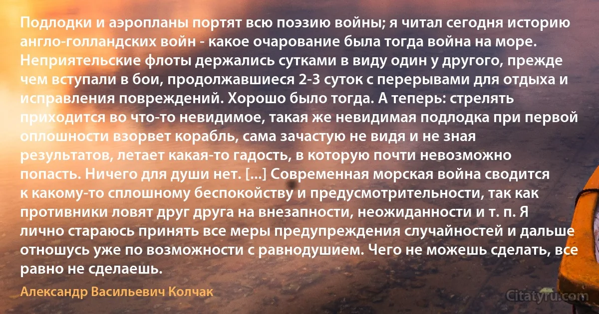 Подлодки и аэропланы портят всю поэзию войны; я читал сегодня историю англо-голландских войн - какое очарование была тогда война на море. Неприятельские флоты держались сутками в виду один у другого, прежде чем вступали в бои, продолжавшиеся 2-3 суток с перерывами для отдыха и исправления повреждений. Хорошо было тогда. А теперь: стрелять приходится во что-то невидимое, такая же невидимая подлодка при первой оплошности взорвет корабль, сама зачастую не видя и не зная результатов, летает какая-то гадость, в которую почти невозможно попасть. Ничего для души нет. [...] Современная морская война сводится к какому-то сплошному беспокойству и предусмотрительности, так как противники ловят друг друга на внезапности, неожиданности и т. п. Я лично стараюсь принять все меры предупреждения случайностей и дальше отношусь уже по возможности с равнодушием. Чего не можешь сделать, все равно не сделаешь. (Александр Васильевич Колчак)