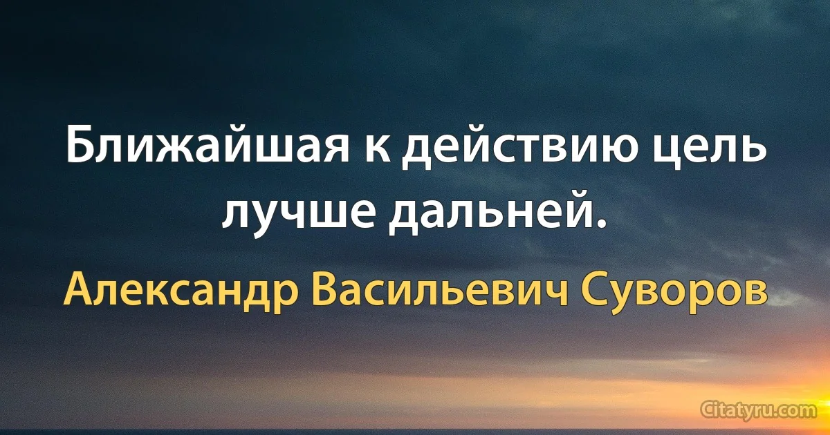 Ближайшая к действию цель лучше дальней. (Александр Васильевич Суворов)