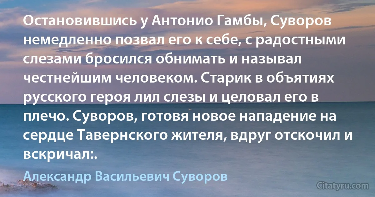 Остановившись у Антонио Гамбы, Суворов немедленно позвал его к себе, с радостными слезами бросился обнимать и называл честнейшим человеком. Старик в объятиях русского героя лил слезы и целовал его в плечо. Суворов, готовя новое нападение на сердце Тавернского жителя, вдруг отскочил и вскричал:. (Александр Васильевич Суворов)