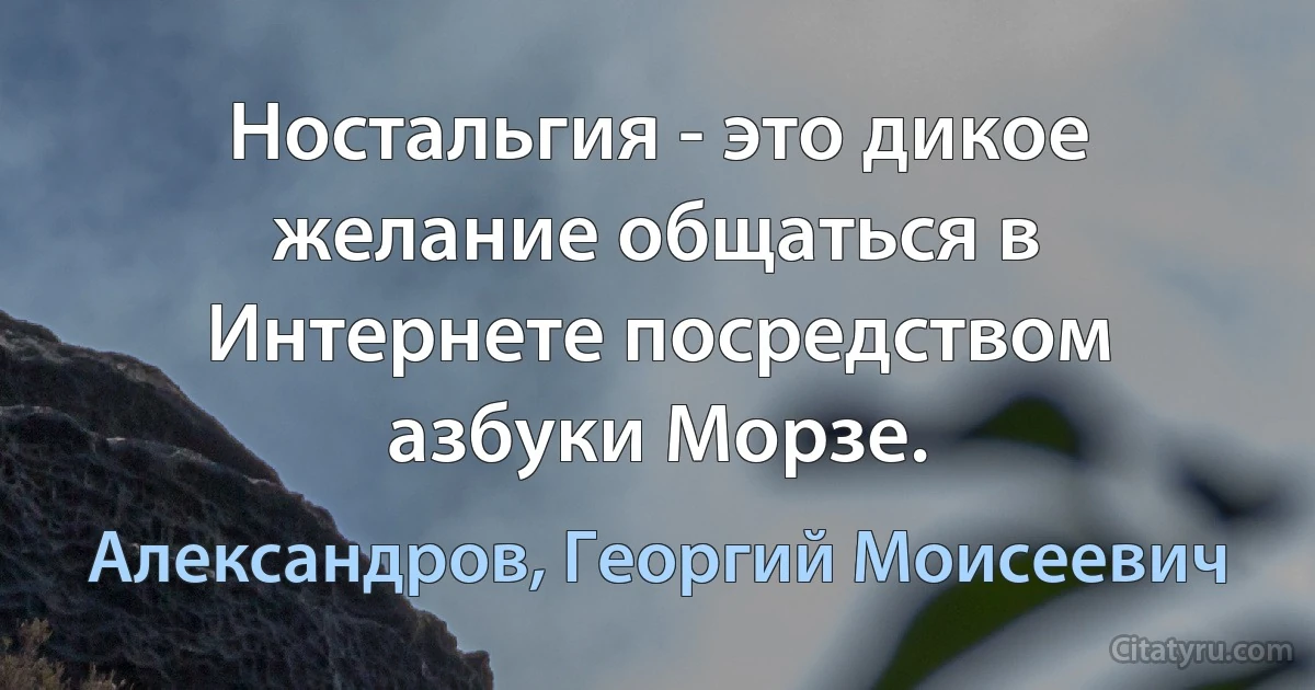 Ностальгия - это дикое желание общаться в Интернете посредством азбуки Морзе. (Александров, Георгий Моисеевич)