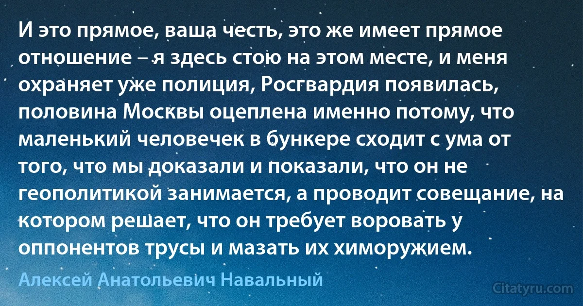 И это прямое, ваша честь, это же имеет прямое отношение – я здесь стою на этом месте, и меня охраняет уже полиция, Росгвардия появилась, половина Москвы оцеплена именно потому, что маленький человечек в бункере сходит с ума от того, что мы доказали и показали, что он не геополитикой занимается, а проводит совещание, на котором решает, что он требует воровать у оппонентов трусы и мазать их химоружием. (Алексей Анатольевич Навальный)