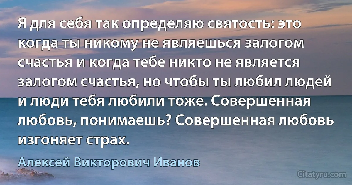 Я для себя так определяю святость: это когда ты никому не являешься залогом счастья и когда тебе никто не является залогом счастья, но чтобы ты любил людей и люди тебя любили тоже. Совершенная любовь, понимаешь? Совершенная любовь изгоняет страх. (Алексей Викторович Иванов)