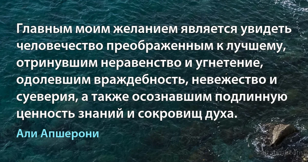 Главным моим желанием является увидеть человечество преображенным к лучшему, отринувшим неравенство и угнетение, одолевшим враждебность, невежество и суеверия, а также осознавшим подлинную ценность знаний и сокровищ духа. (Али Апшерони)