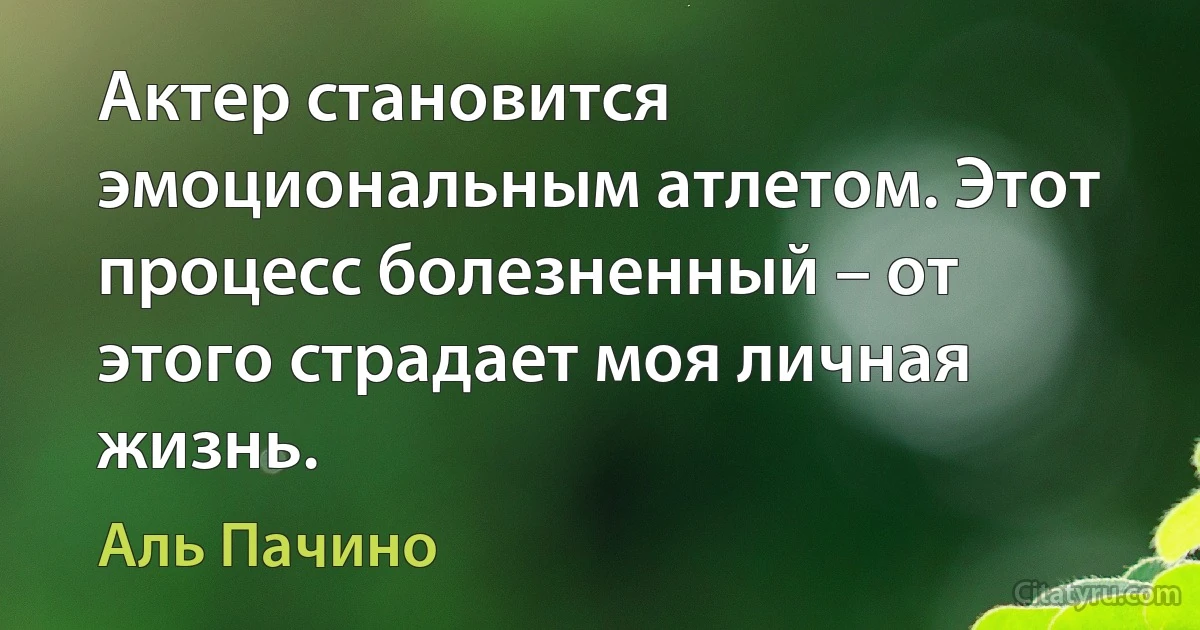 Актер становится эмоциональным атлетом. Этот процесс болезненный – от этого страдает моя личная жизнь. (Аль Пачино)