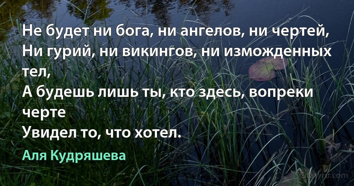 Не будет ни бога, ни ангелов, ни чертей,
Ни гурий, ни викингов, ни изможденных тел,
А будешь лишь ты, кто здесь, вопреки черте
Увидел то, что хотел. (Аля Кудряшева)