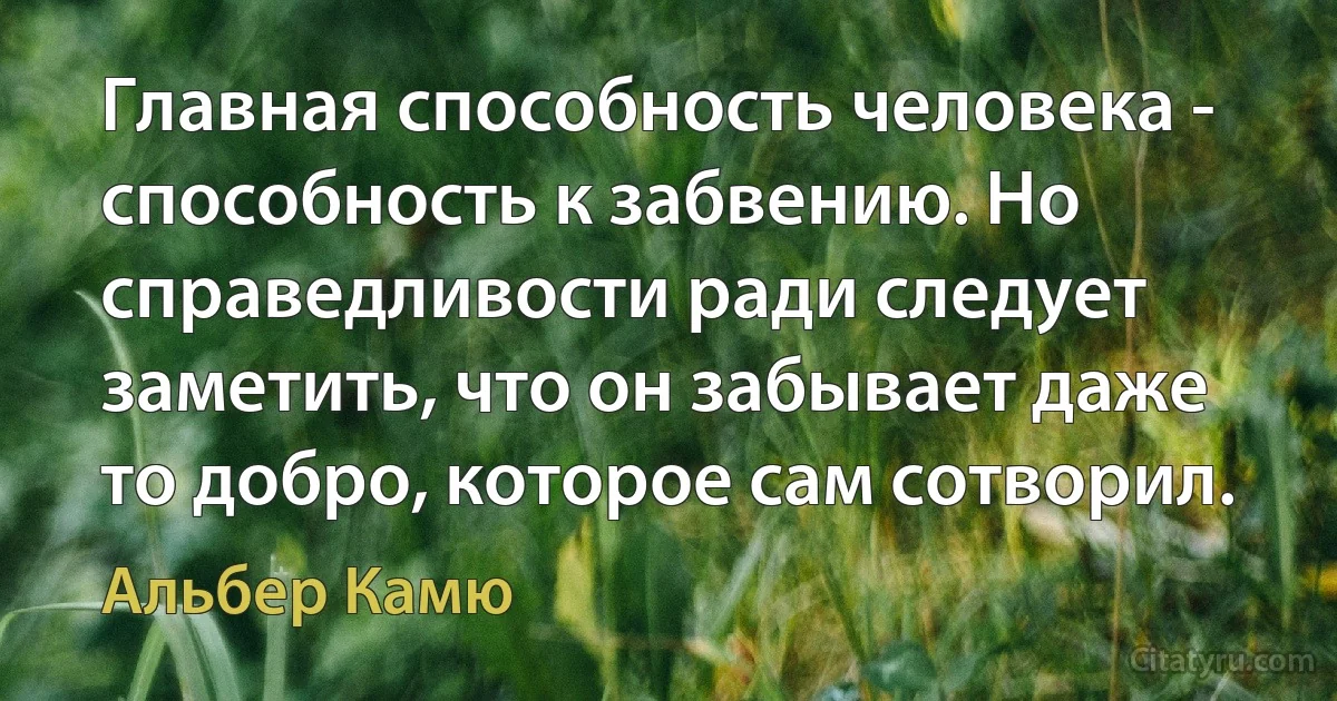 Главная способность человека - способность к забвению. Но справедливости ради следует заметить, что он забывает даже то добро, которое сам сотворил. (Альбер Камю)