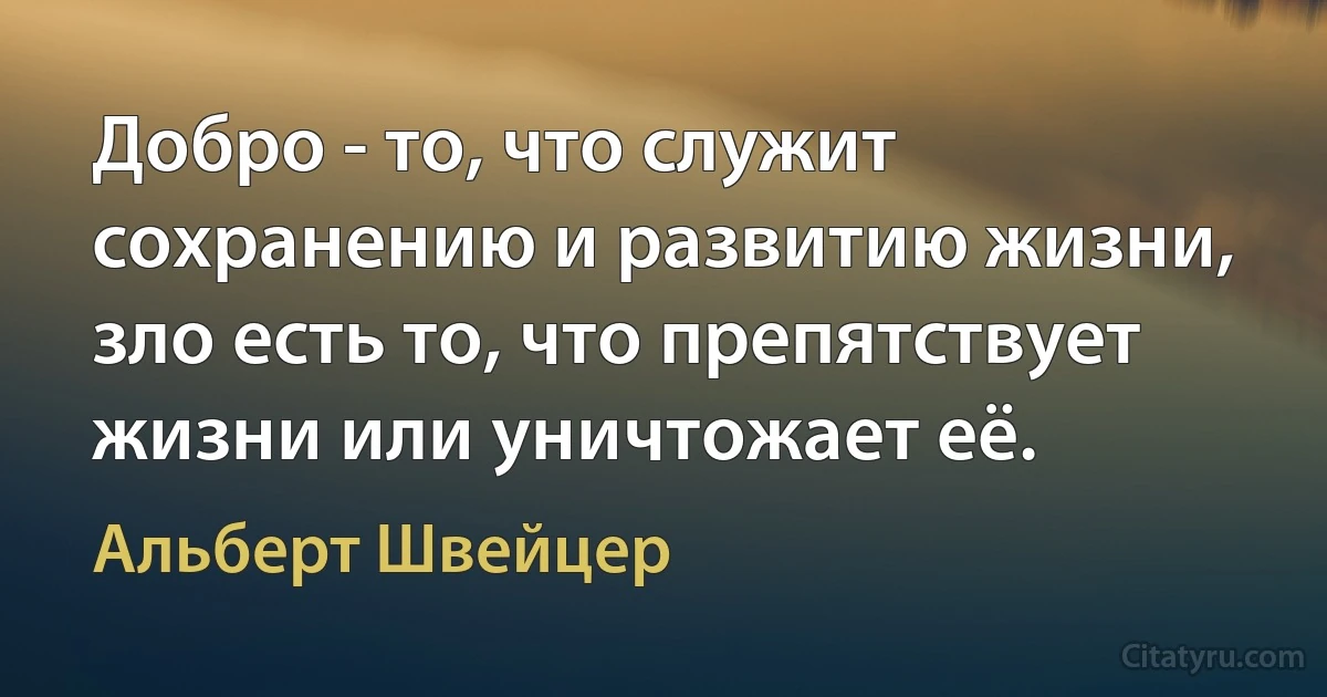 Добро - то, что служит сохранению и развитию жизни, зло есть то, что препятствует жизни или уничтожает её. (Альберт Швейцер)