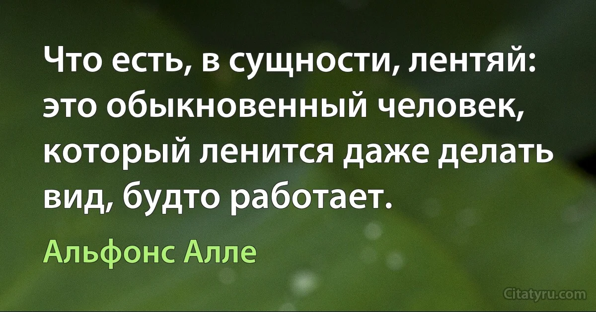 Что есть, в сущности, лентяй: это обыкновенный человек, который ленится даже делать вид, будто работает. (Альфонс Алле)