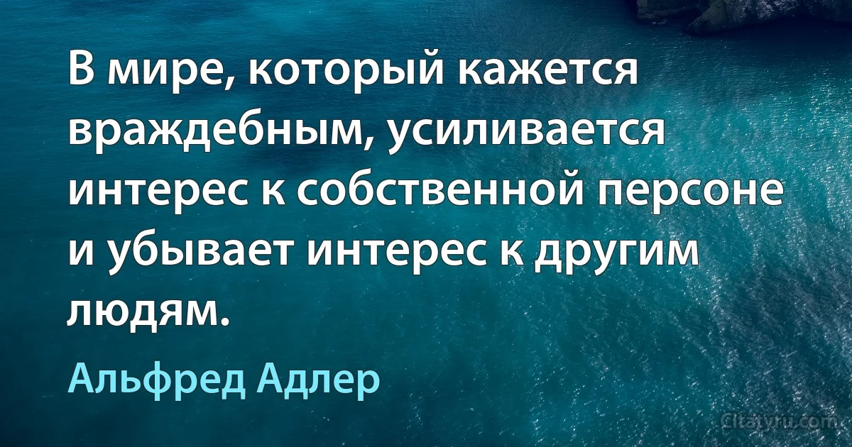 В мире, который кажется враждебным, усиливается интерес к собственной персоне и убывает интерес к другим людям. (Альфред Адлер)