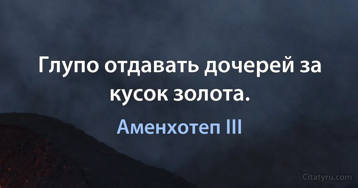 Глупо отдавать дочерей за кусок золота. (Аменхотеп III)