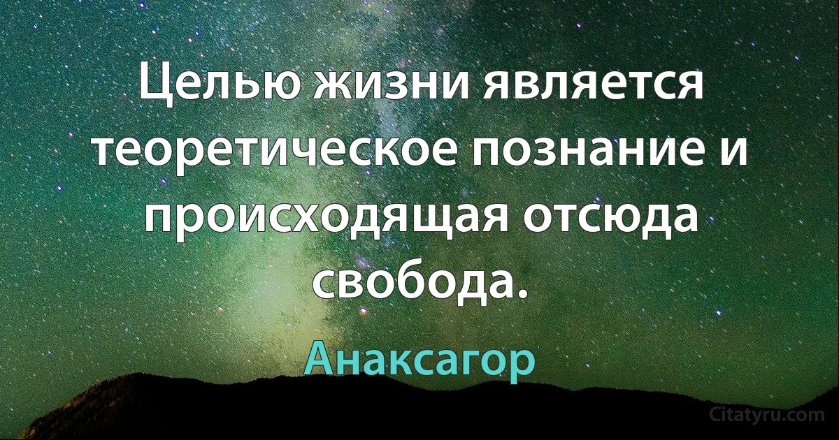 Целью жизни является теоретическое познание и происходящая отсюда свобода. (Анаксагор)