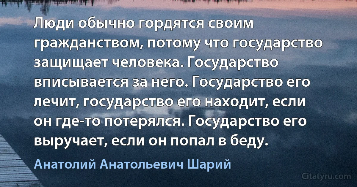 Люди обычно гордятся своим гражданством, потому что государство защищает человека. Государство вписывается за него. Государство его лечит, государство его находит, если он где-то потерялся. Государство его выручает, если он попал в беду. (Анатолий Анатольевич Шарий)