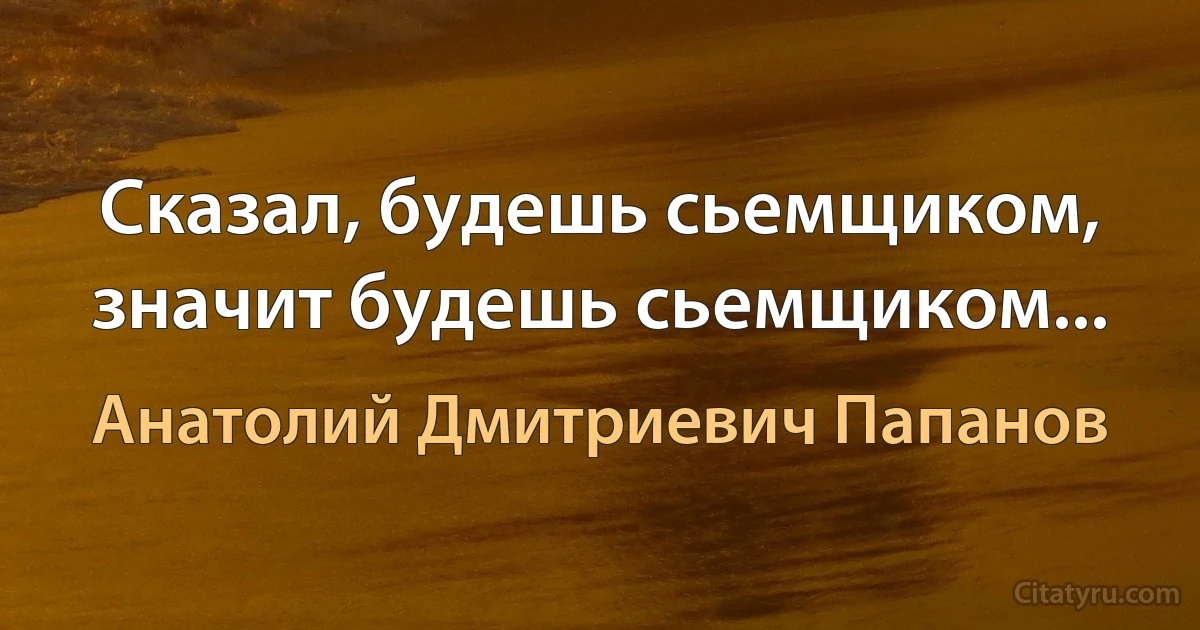 Сказал, будешь сьемщиком, значит будешь сьемщиком... (Анатолий Дмитриевич Папанов)