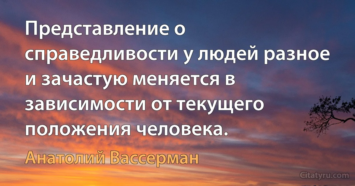 Представление о справедливости у людей разное и зачастую меняется в зависимости от текущего положения человека. (Анатолий Вассерман)