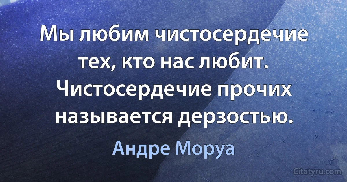 Мы любим чистосердечие тех, кто нас любит. Чистосердечие прочих называется дерзостью. (Андре Моруа)