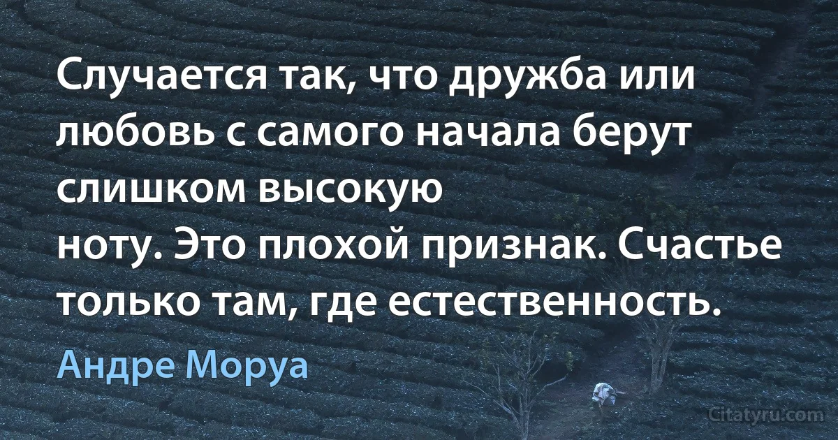 Случается так, что дружба или любовь с самого начала берут слишком высокую
ноту. Это плохой признак. Счастье только там, где естественность. (Андре Моруа)