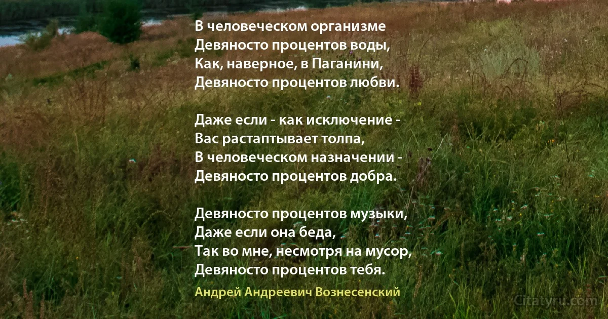 В человеческом организме
Девяносто процентов воды,
Как, наверное, в Паганини,
Девяносто процентов любви.

Даже если - как исключение -
Вас растаптывает толпа,
В человеческом назначении -
Девяносто процентов добра.

Девяносто процентов музыки,
Даже если она беда,
Так во мне, несмотря на мусор,
Девяносто процентов тебя. (Андрей Андреевич Вознесенский)