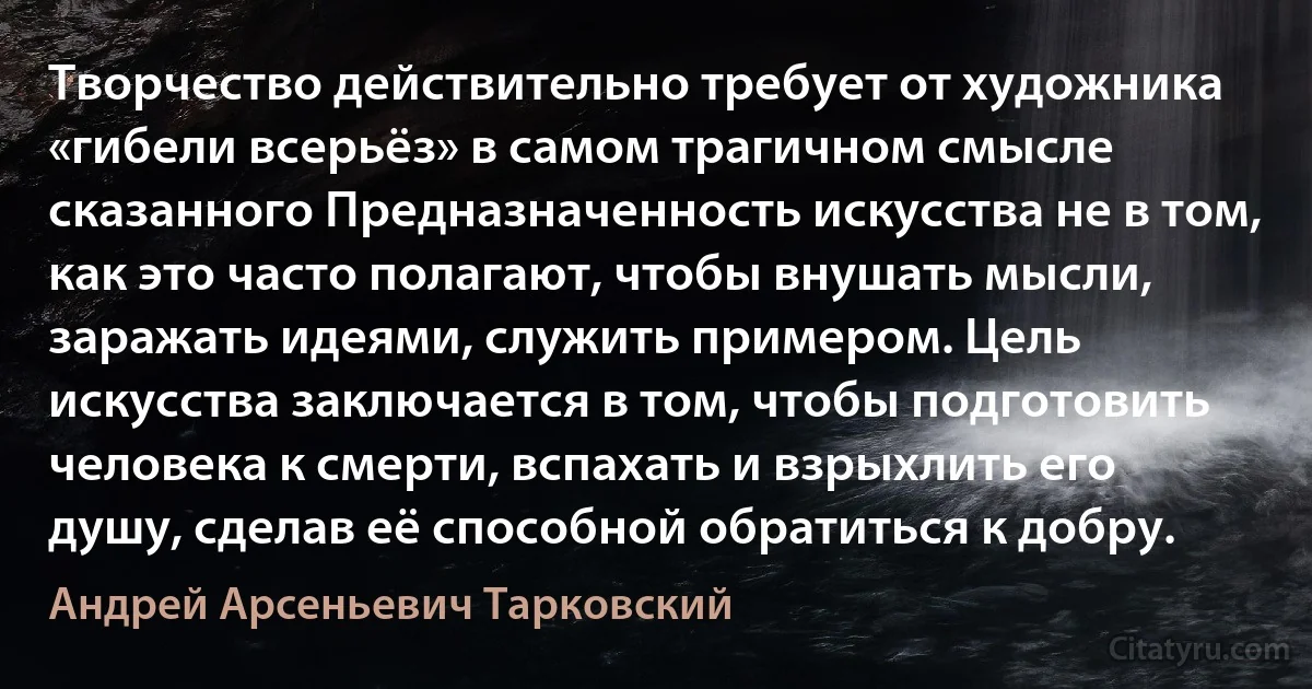 Творчество действительно требует от художника «гибели всерьёз» в самом трагичном смысле сказанного Предназначенность искусства не в том, как это часто полагают, чтобы внушать мысли, заражать идеями, служить примером. Цель искусства заключается в том, чтобы подготовить человека к смерти, вспахать и взрыхлить его душу, сделав её способной обратиться к добру. (Андрей Арсеньевич Тарковский)