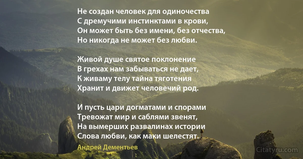 Не создан человек для одиночества
С дремучими инстинктами в крови,
Он может быть без имени, без отчества,
Но никогда не может без любви.

Живой душе святое поклонение
В грехах нам забываться не дает,
К живаму телу тайна тяготения
Хранит и движет человечий род.

И пусть цари догматами и спорами
Тревожат мир и саблями звенят,
На вымерших развалинах истории
Слова любви, как маки шелестят. (Андрей Дементьев)