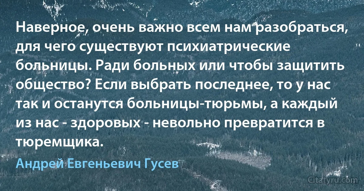 Наверное, очень важно всем нам разобраться, для чего существуют психиатрические больницы. Ради больных или чтобы защитить общество? Если выбрать последнее, то у нас так и останутся больницы-тюрьмы, а каждый из нас - здоровых - невольно превратится в тюремщика. (Андрей Евгеньевич Гусев)