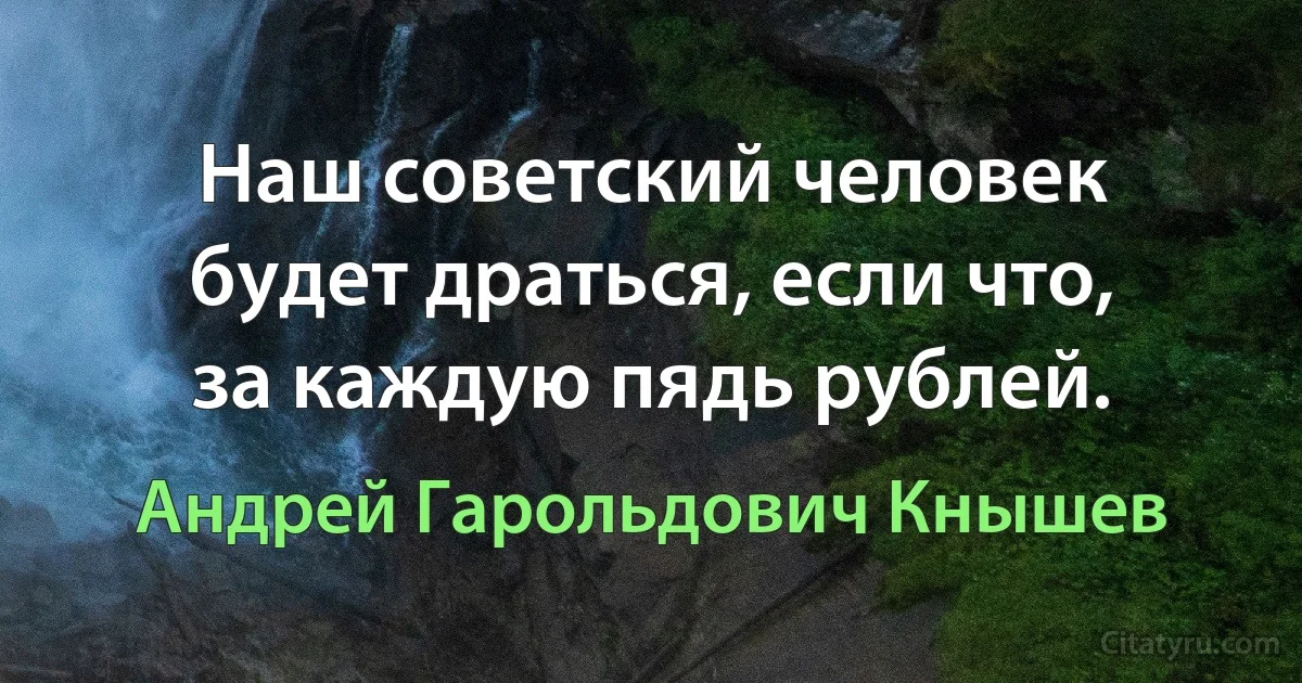 Наш советский человек будет драться, если что, за каждую пядь рублей. (Андрей Гарольдович Кнышев)