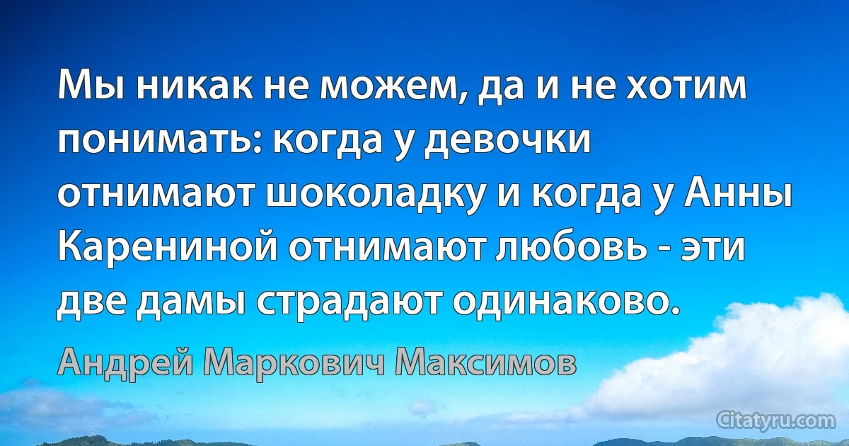 Мы никак не можем, да и не хотим понимать: когда у девочки отнимают шоколадку и когда у Анны Карениной отнимают любовь - эти две дамы страдают одинаково. (Андрей Маркович Максимов)