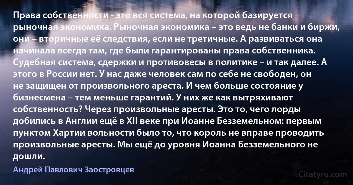 Права собственности - это вся система, на которой базируется рыночная экономика. Рыночная экономика – это ведь не банки и биржи, они – вторичные её следствия, если не третичные. А развиваться она начинала всегда там, где были гарантированы права собственника. Судебная система, сдержки и противовесы в политике – и так далее. А этого в России нет. У нас даже человек сам по себе не свободен, он не защищен от произвольного ареста. И чем больше состояние у бизнесмена – тем меньше гарантий. У них же как вытряхивают собственность? Через произвольные аресты. Это то, чего лорды добились в Англии ещё в XII веке при Иоанне Безземельном: первым пунктом Хартии вольности было то, что король не вправе проводить произвольные аресты. Мы ещё до уровня Иоанна Безземельного не дошли. (Андрей Павлович Заостровцев)