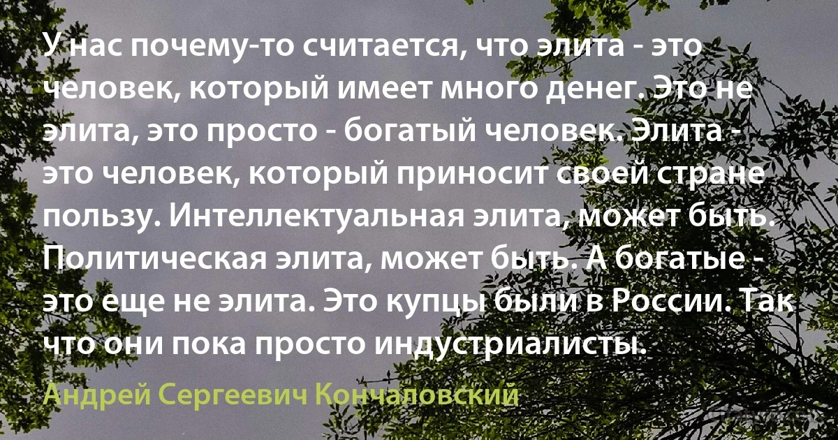 У нас почему-то считается, что элита - это человек, который имеет много денег. Это не элита, это просто - богатый человек. Элита - это человек, который приносит своей стране пользу. Интеллектуальная элита, может быть. Политическая элита, может быть. А богатые - это еще не элита. Это купцы были в России. Так что они пока просто индустриалисты. (Андрей Сергеевич Кончаловский)