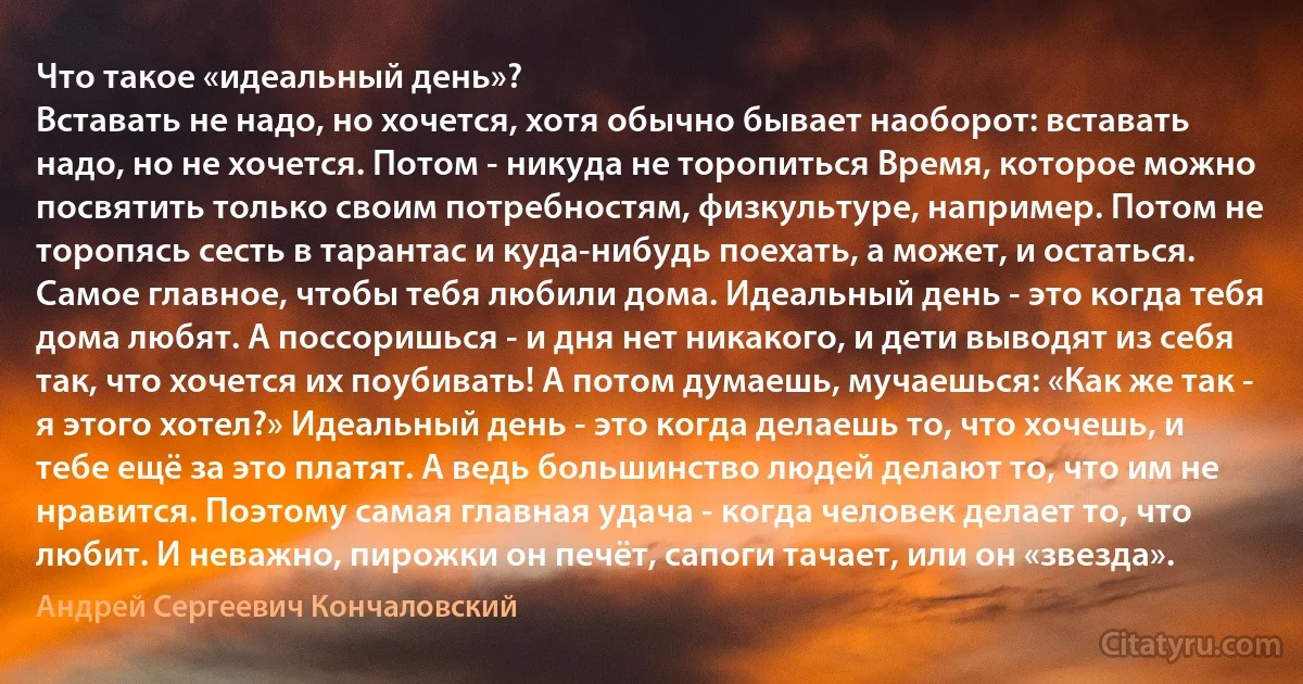 Что такое «идеальный день»?
Вставать не надо, но хочется, хотя обычно бывает наоборот: вставать надо, но не хочется. Потом - никуда не торопиться Время, которое можно посвятить только своим потребностям, физкультуре, например. Потом не торопясь сесть в тарантас и куда-нибудь поехать, а может, и остаться. Самое главное, чтобы тебя любили дома. Идеальный день - это когда тебя дома любят. А поссоришься - и дня нет никакого, и дети выводят из себя так, что хочется их поубивать! А потом думаешь, мучаешься: «Как же так - я этого хотел?» Идеальный день - это когда делаешь то, что хочешь, и тебе ещё за это платят. А ведь большинство людей делают то, что им не нравится. Поэтому самая главная удача - когда человек делает то, что любит. И неважно, пирожки он печёт, сапоги тачает, или он «звезда». (Андрей Сергеевич Кончаловский)