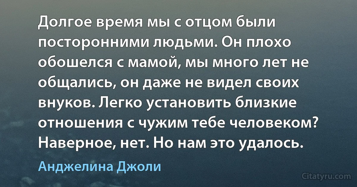 Долгое время мы с отцом были посторонними людьми. Он плохо обошелся с мамой, мы много лет не общались, он даже не видел своих внуков. Легко установить близкие отношения с чужим тебе человеком? Наверное, нет. Но нам это удалось. (Анджелина Джоли)