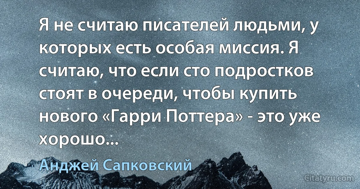 Я не считаю писателей людьми, у которых есть особая миссия. Я считаю, что если сто подростков стоят в очереди, чтобы купить нового «Гарри Поттера» - это уже хорошо... (Анджей Сапковский)