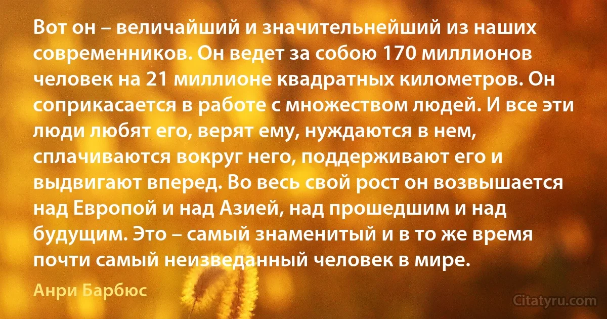 Вот он – величайший и значительнейший из наших современников. Он ведет за собою 170 миллионов человек на 21 миллионе квадратных километров. Он соприкасается в работе с множеством людей. И все эти люди любят его, верят ему, нуждаются в нем, сплачиваются вокруг него, поддерживают его и выдвигают вперед. Во весь свой рост он возвышается над Европой и над Азией, над прошедшим и над будущим. Это – самый знаменитый и в то же время почти самый неизведанный человек в мире. (Анри Барбюс)