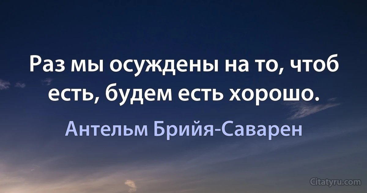 Раз мы осуждены на то, чтоб есть, будем есть хорошо. (Антельм Брийя-Саварен)