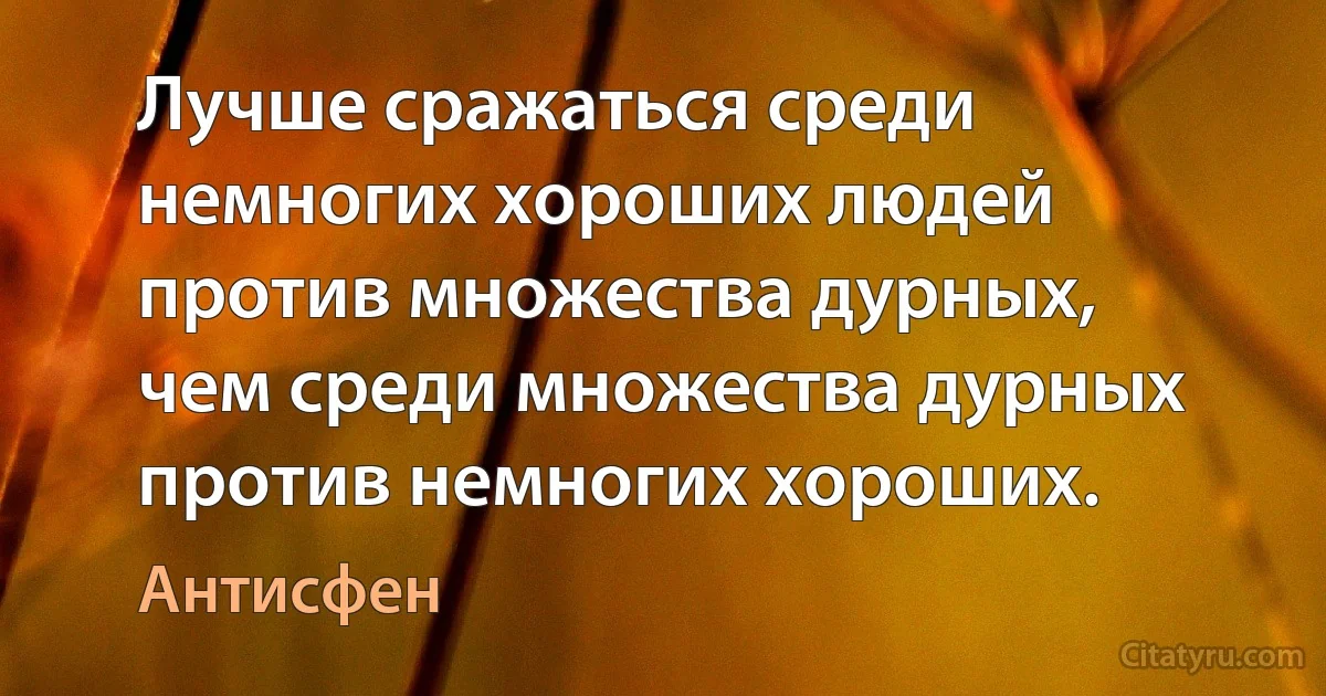 Лучше сражаться среди немногих хороших людей против множества дурных, чем среди множества дурных против немногих хороших. (Антисфен)