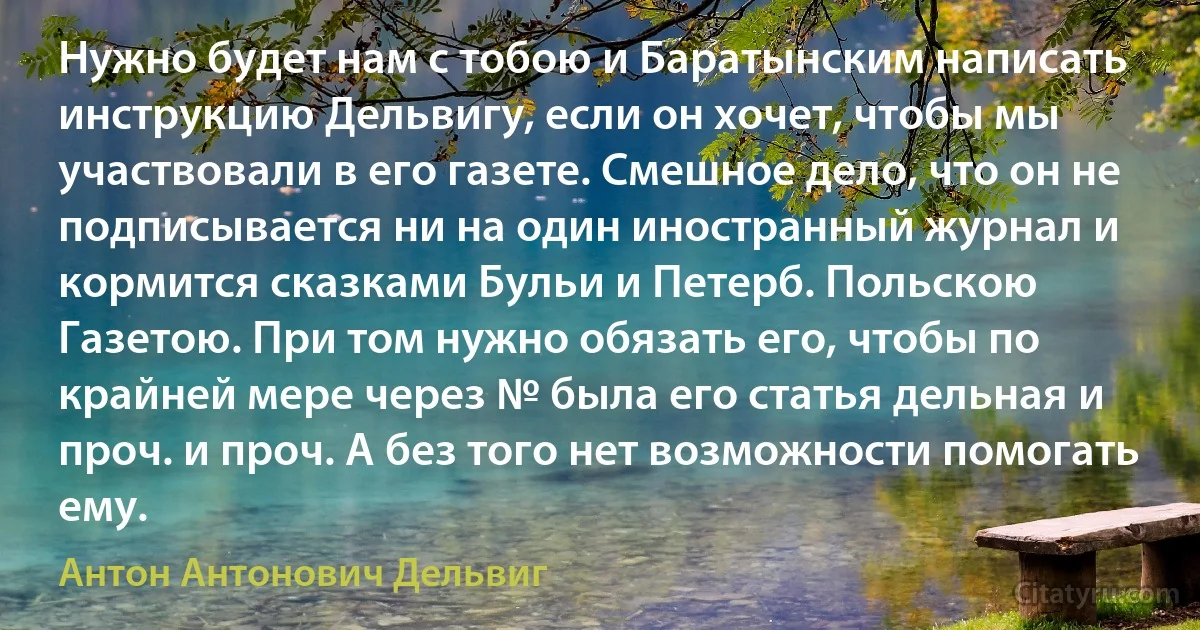 Нужно будет нам с тобою и Баратынским написать инструкцию Дельвигу, если он хочет, чтобы мы участвовали в его газете. Смешное дело, что он не подписывается ни на один иностранный журнал и кормится сказками Бульи и Петерб. Польскою Газетою. При том нужно обязать его, чтобы по крайней мере через № была его статья дельная и проч. и проч. А без того нет возможности помогать ему. (Антон Антонович Дельвиг)