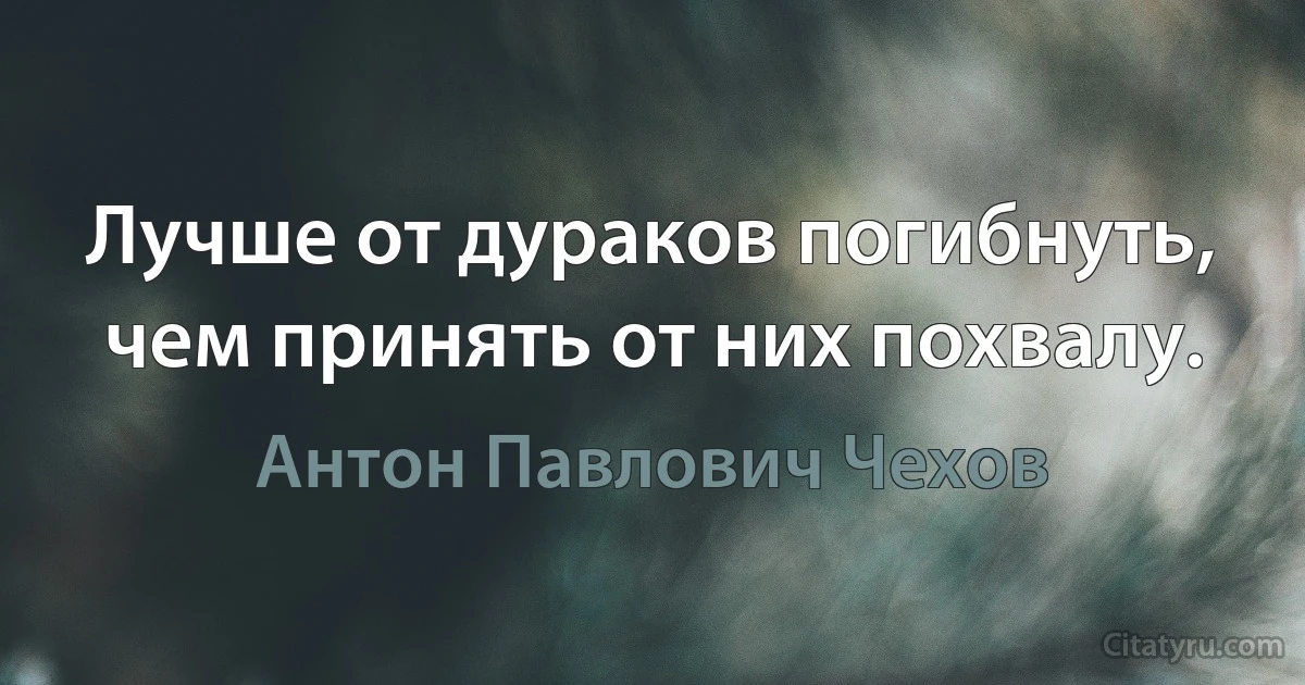 Лучше от дураков погибнуть, чем принять от них похвалу. (Антон Павлович Чехов)