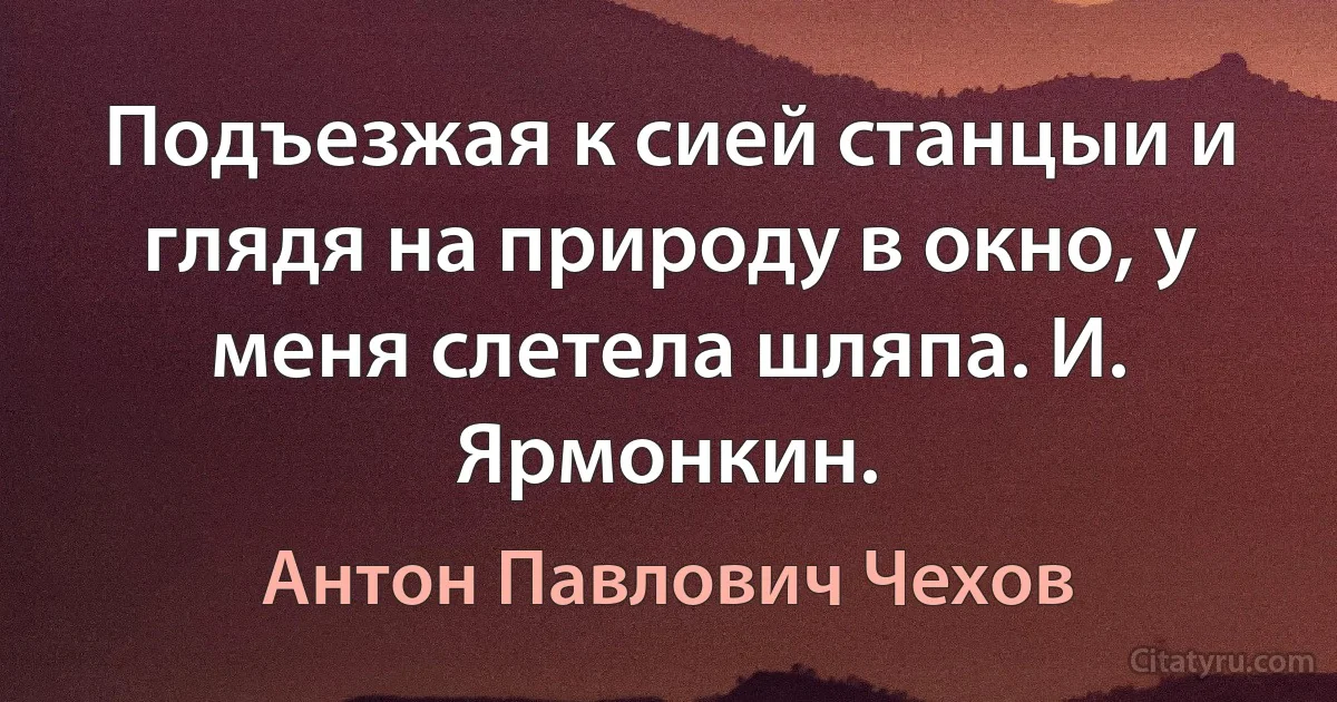 Подъезжая к сией станцыи и глядя на природу в окно, у меня слетела шляпа. И. Ярмонкин. (Антон Павлович Чехов)