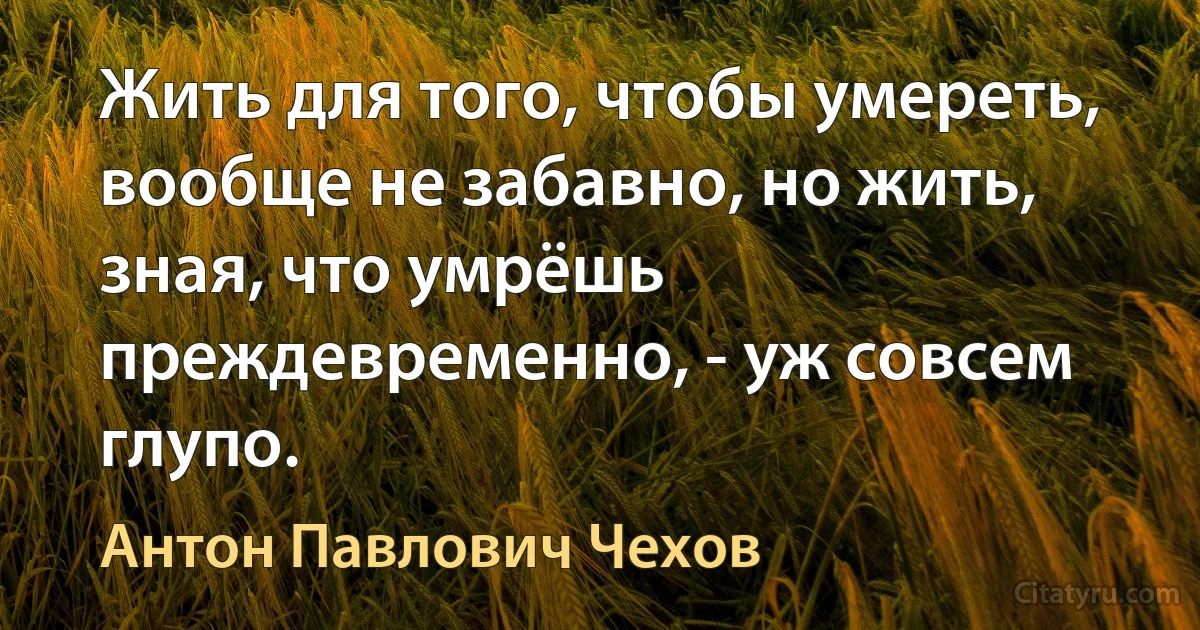 Жить для того, чтобы умереть, вообще не забавно, но жить, зная, что умрёшь преждевременно, - уж совсем глупо. (Антон Павлович Чехов)