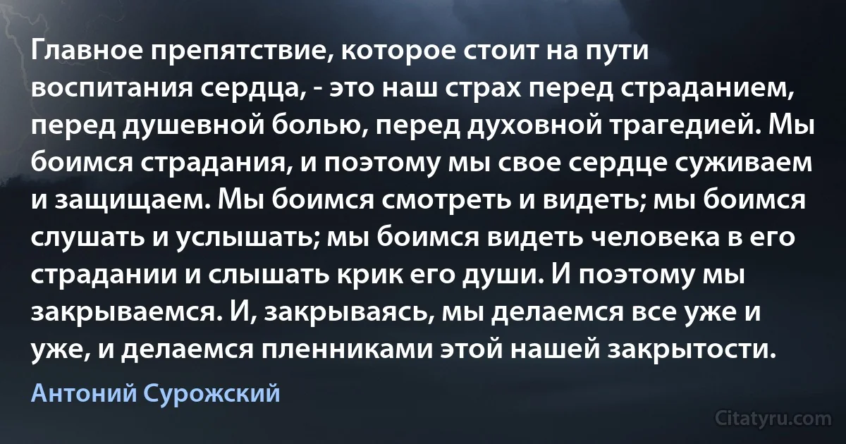 Главное препятствие, которое стоит на пути воспитания сердца, - это наш страх перед страданием, перед душевной болью, перед духовной трагедией. Мы боимся страдания, и поэтому мы свое сердце суживаем и защищаем. Мы боимся смотреть и видеть; мы боимся слушать и услышать; мы боимся видеть человека в его страдании и слышать крик его души. И поэтому мы закрываемся. И, закрываясь, мы делаемся все уже и уже, и делаемся пленниками этой нашей закрытости. (Антоний Сурожский)