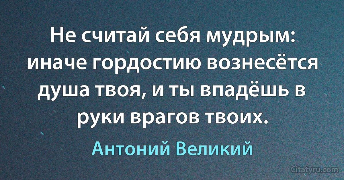 Не считай себя мудрым: иначе гордостию вознесётся душа твоя, и ты впадёшь в руки врагов твоих. (Антоний Великий)